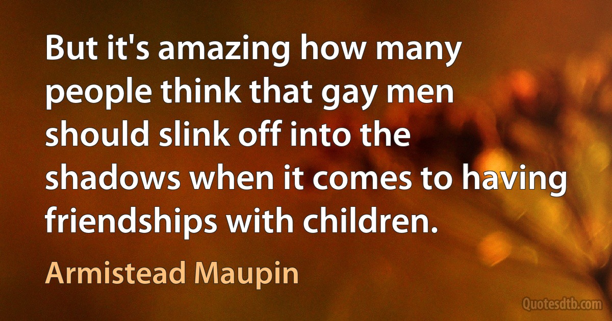 But it's amazing how many people think that gay men should slink off into the shadows when it comes to having friendships with children. (Armistead Maupin)