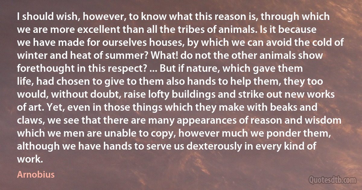 I should wish, however, to know what this reason is, through which we are more excellent than all the tribes of animals. Is it because we have made for ourselves houses, by which we can avoid the cold of winter and heat of summer? What! do not the other animals show forethought in this respect? ... But if nature, which gave them life, had chosen to give to them also hands to help them, they too would, without doubt, raise lofty buildings and strike out new works of art. Yet, even in those things which they make with beaks and claws, we see that there are many appearances of reason and wisdom which we men are unable to copy, however much we ponder them, although we have hands to serve us dexterously in every kind of work. (Arnobius)