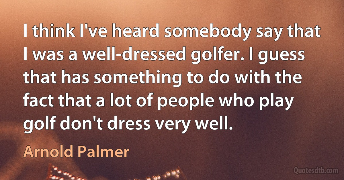 I think I've heard somebody say that I was a well-dressed golfer. I guess that has something to do with the fact that a lot of people who play golf don't dress very well. (Arnold Palmer)