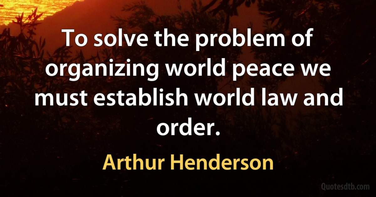 To solve the problem of organizing world peace we must establish world law and order. (Arthur Henderson)