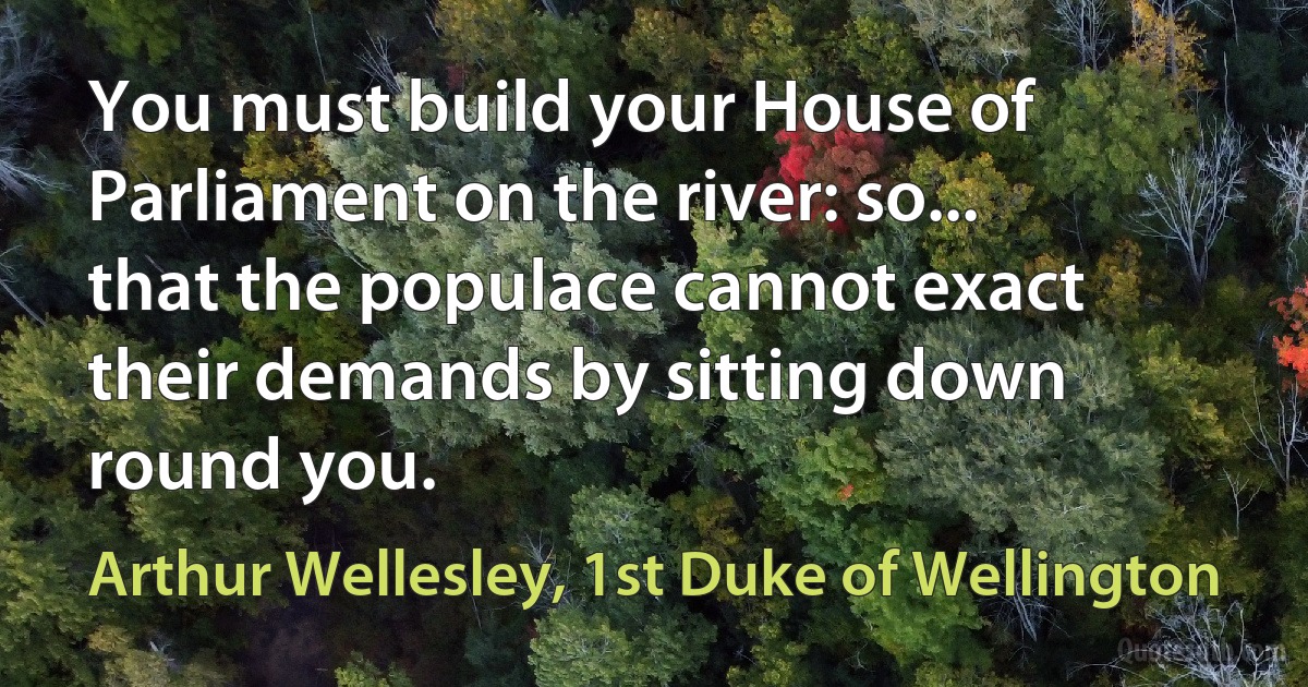 You must build your House of Parliament on the river: so... that the populace cannot exact their demands by sitting down round you. (Arthur Wellesley, 1st Duke of Wellington)