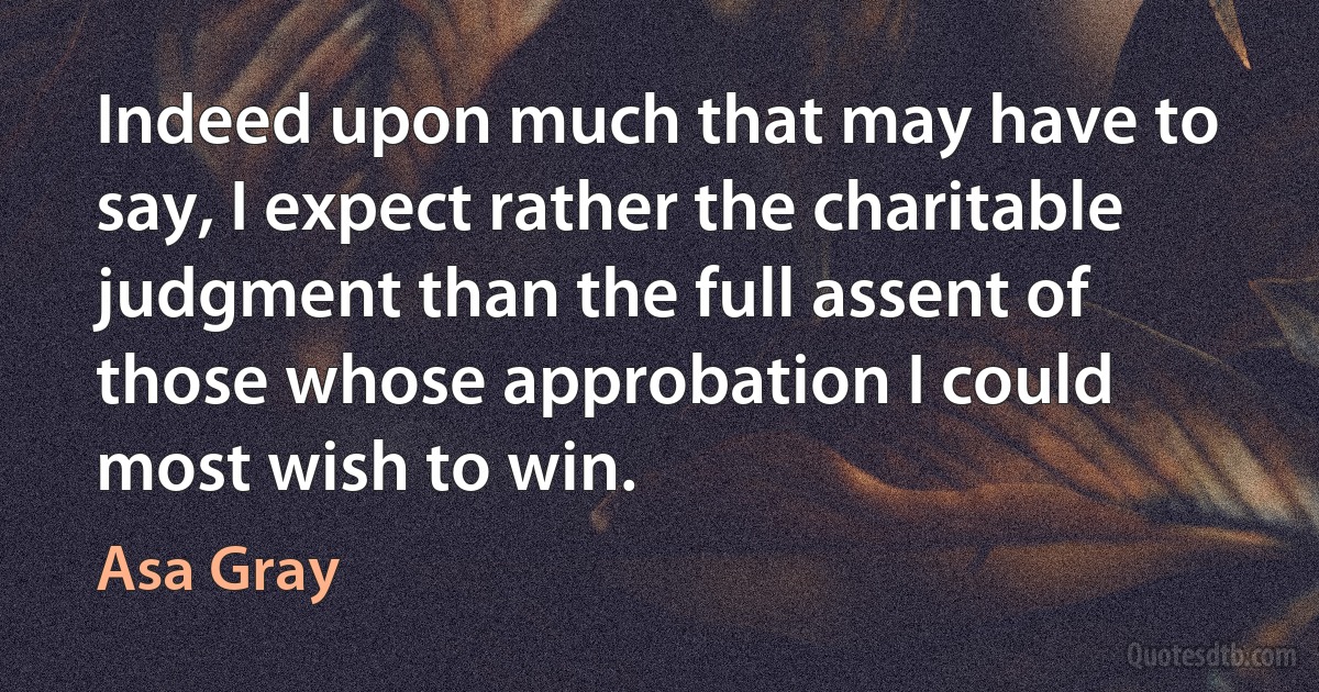 Indeed upon much that may have to say, I expect rather the charitable judgment than the full assent of those whose approbation I could most wish to win. (Asa Gray)