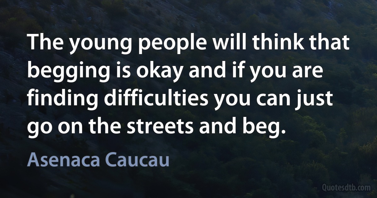 The young people will think that begging is okay and if you are finding difficulties you can just go on the streets and beg. (Asenaca Caucau)