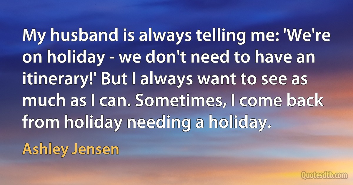 My husband is always telling me: 'We're on holiday - we don't need to have an itinerary!' But I always want to see as much as I can. Sometimes, I come back from holiday needing a holiday. (Ashley Jensen)