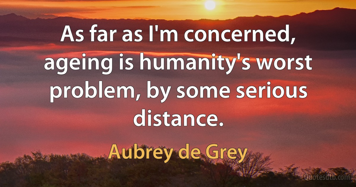 As far as I'm concerned, ageing is humanity's worst problem, by some serious distance. (Aubrey de Grey)