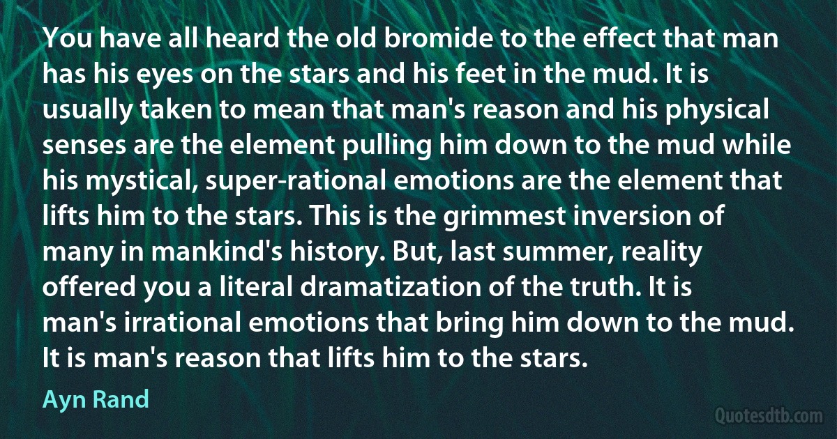 You have all heard the old bromide to the effect that man has his eyes on the stars and his feet in the mud. It is usually taken to mean that man's reason and his physical senses are the element pulling him down to the mud while his mystical, super-rational emotions are the element that lifts him to the stars. This is the grimmest inversion of many in mankind's history. But, last summer, reality offered you a literal dramatization of the truth. It is man's irrational emotions that bring him down to the mud. It is man's reason that lifts him to the stars. (Ayn Rand)