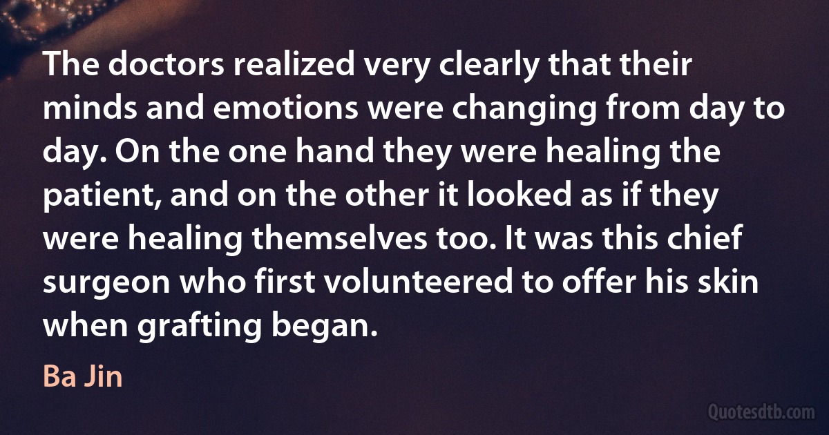 The doctors realized very clearly that their minds and emotions were changing from day to day. On the one hand they were healing the patient, and on the other it looked as if they were healing themselves too. It was this chief surgeon who first volunteered to offer his skin when grafting began. (Ba Jin)