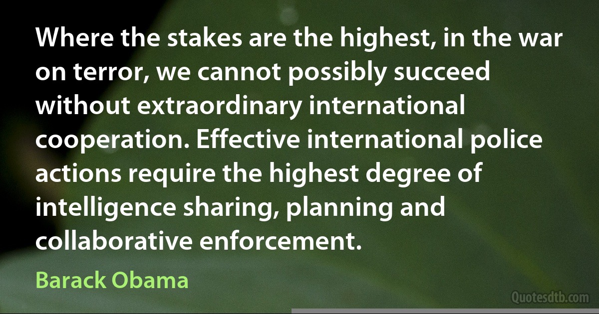 Where the stakes are the highest, in the war on terror, we cannot possibly succeed without extraordinary international cooperation. Effective international police actions require the highest degree of intelligence sharing, planning and collaborative enforcement. (Barack Obama)