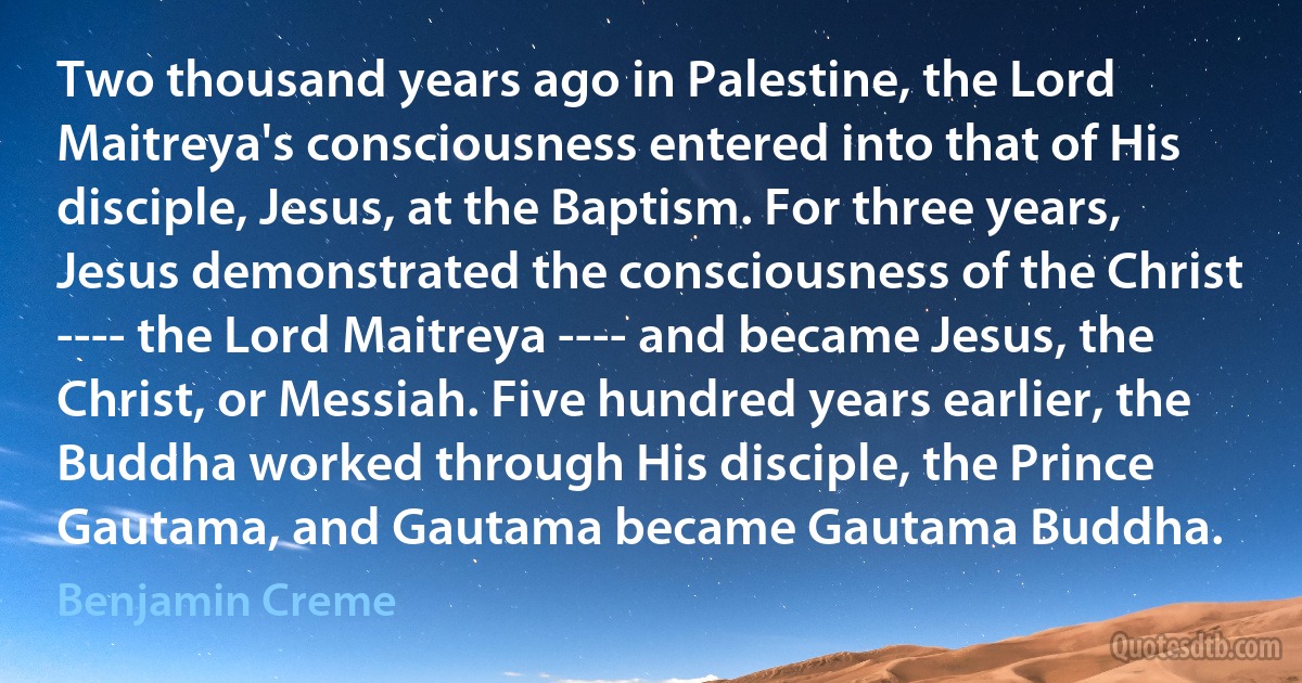 Two thousand years ago in Palestine, the Lord Maitreya's consciousness entered into that of His disciple, Jesus, at the Baptism. For three years, Jesus demonstrated the consciousness of the Christ ---- the Lord Maitreya ---- and became Jesus, the Christ, or Messiah. Five hundred years earlier, the Buddha worked through His disciple, the Prince Gautama, and Gautama became Gautama Buddha. (Benjamin Creme)