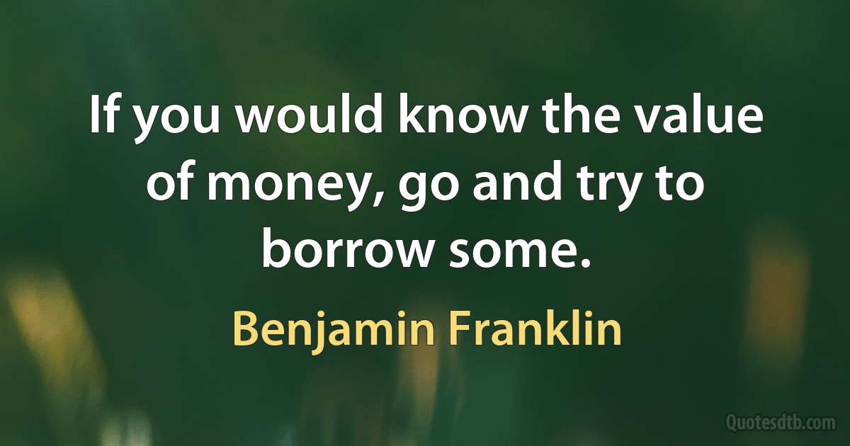 If you would know the value of money, go and try to borrow some. (Benjamin Franklin)