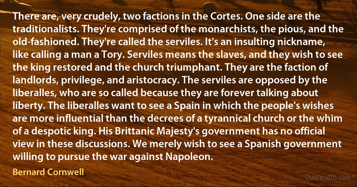 There are, very crudely, two factions in the Cortes. One side are the traditionalists. They're comprised of the monarchists, the pious, and the old-fashioned. They're called the serviles. It's an insulting nickname, like calling a man a Tory. Serviles means the slaves, and they wish to see the king restored and the church triumphant. They are the faction of landlords, privilege, and aristocracy. The serviles are opposed by the liberalles, who are so called because they are forever talking about liberty. The liberalles want to see a Spain in which the people's wishes are more influential than the decrees of a tyrannical church or the whim of a despotic king. His Brittanic Majesty's government has no official view in these discussions. We merely wish to see a Spanish government willing to pursue the war against Napoleon. (Bernard Cornwell)