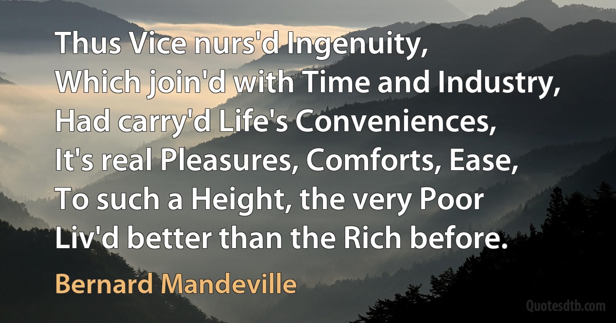 Thus Vice nurs'd Ingenuity,
Which join'd with Time and Industry,
Had carry'd Life's Conveniences,
It's real Pleasures, Comforts, Ease,
To such a Height, the very Poor
Liv'd better than the Rich before. (Bernard Mandeville)