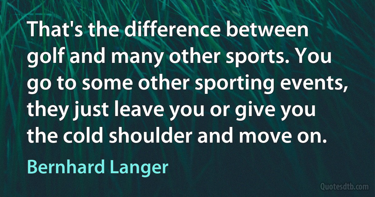 That's the difference between golf and many other sports. You go to some other sporting events, they just leave you or give you the cold shoulder and move on. (Bernhard Langer)