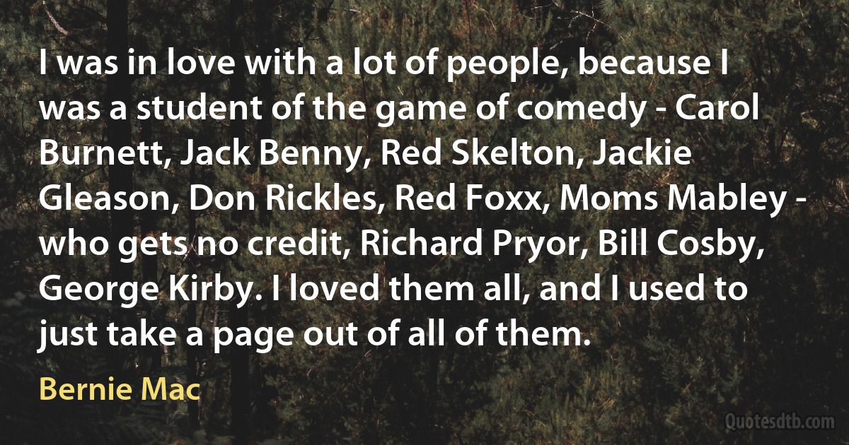 I was in love with a lot of people, because I was a student of the game of comedy - Carol Burnett, Jack Benny, Red Skelton, Jackie Gleason, Don Rickles, Red Foxx, Moms Mabley - who gets no credit, Richard Pryor, Bill Cosby, George Kirby. I loved them all, and I used to just take a page out of all of them. (Bernie Mac)