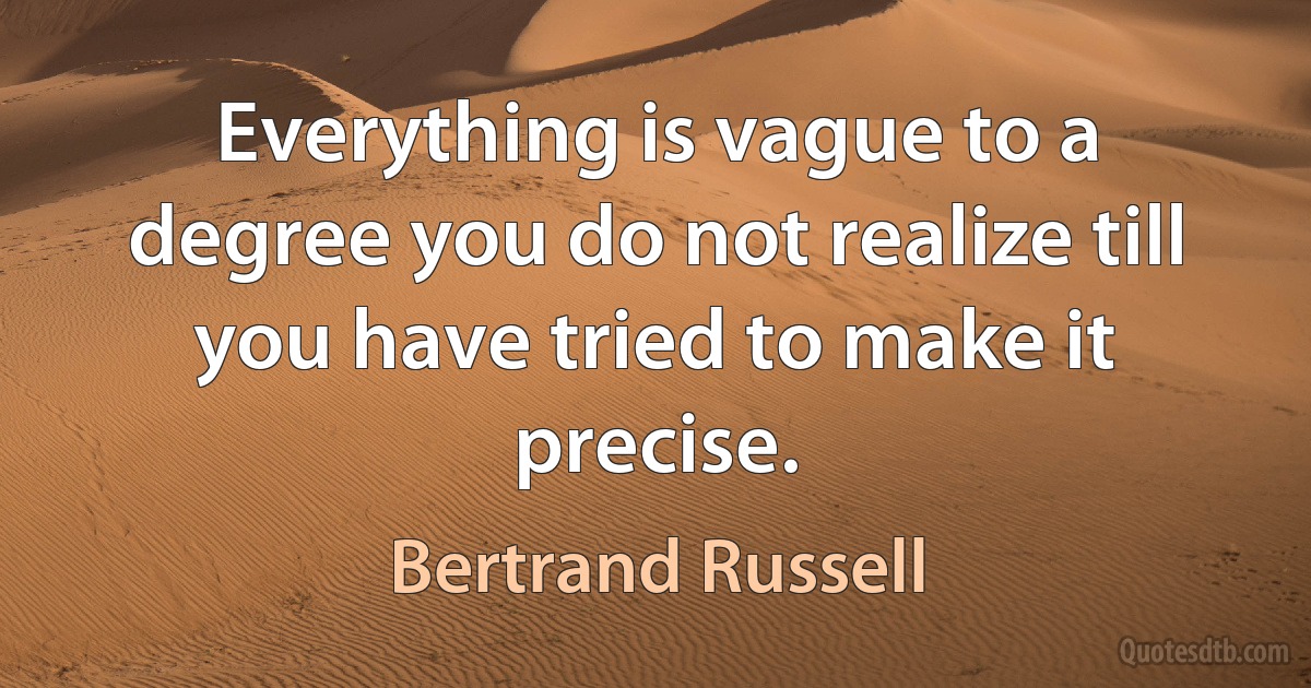 Everything is vague to a degree you do not realize till you have tried to make it precise. (Bertrand Russell)