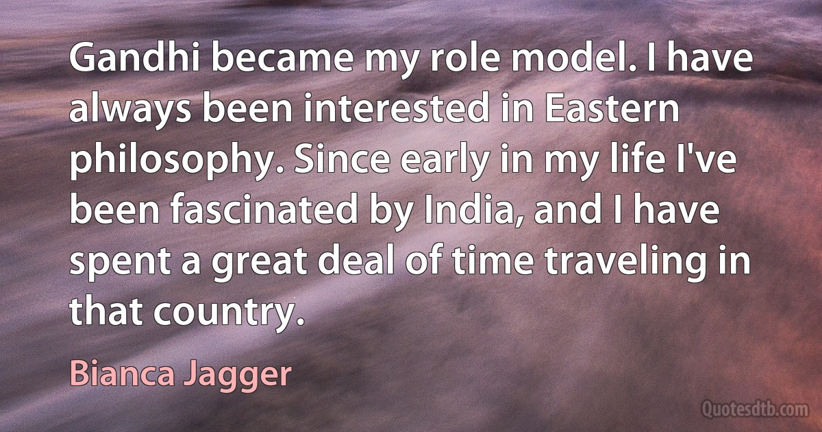 Gandhi became my role model. I have always been interested in Eastern philosophy. Since early in my life I've been fascinated by India, and I have spent a great deal of time traveling in that country. (Bianca Jagger)