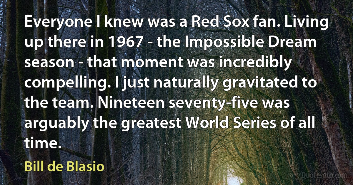 Everyone I knew was a Red Sox fan. Living up there in 1967 - the Impossible Dream season - that moment was incredibly compelling. I just naturally gravitated to the team. Nineteen seventy-five was arguably the greatest World Series of all time. (Bill de Blasio)