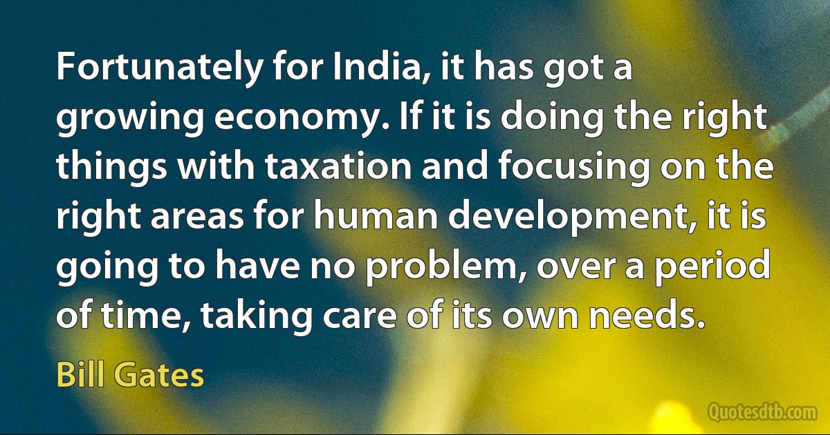 Fortunately for India, it has got a growing economy. If it is doing the right things with taxation and focusing on the right areas for human development, it is going to have no problem, over a period of time, taking care of its own needs. (Bill Gates)