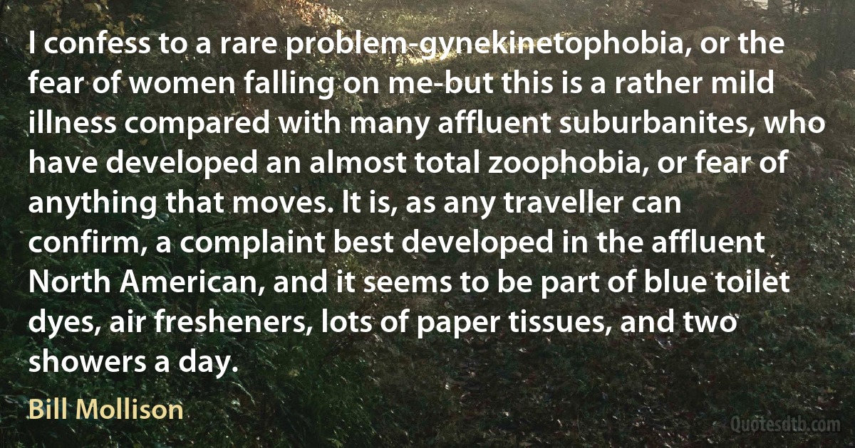 I confess to a rare problem-gynekinetophobia, or the fear of women falling on me-but this is a rather mild illness compared with many affluent suburbanites, who have developed an almost total zoophobia, or fear of anything that moves. It is, as any traveller can confirm, a complaint best developed in the affluent North American, and it seems to be part of blue toilet dyes, air fresheners, lots of paper tissues, and two showers a day. (Bill Mollison)