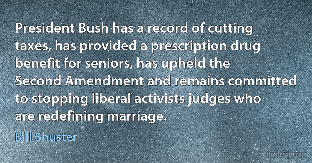 President Bush has a record of cutting taxes, has provided a prescription drug benefit for seniors, has upheld the Second Amendment and remains committed to stopping liberal activists judges who are redefining marriage. (Bill Shuster)