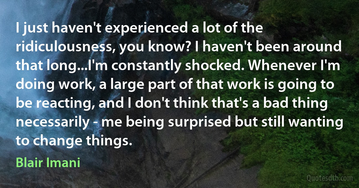 I just haven't experienced a lot of the ridiculousness, you know? I haven't been around that long...I'm constantly shocked. Whenever I'm doing work, a large part of that work is going to be reacting, and I don't think that's a bad thing necessarily - me being surprised but still wanting to change things. (Blair Imani)