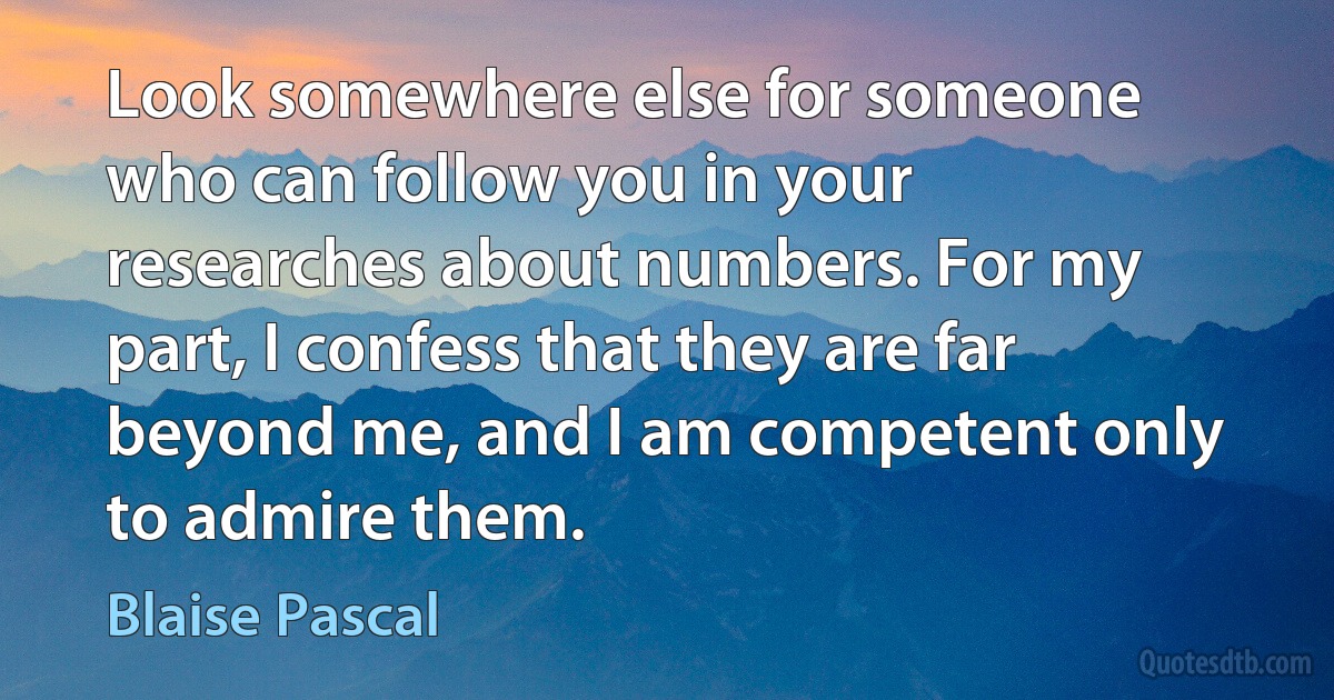 Look somewhere else for someone who can follow you in your researches about numbers. For my part, I confess that they are far beyond me, and I am competent only to admire them. (Blaise Pascal)