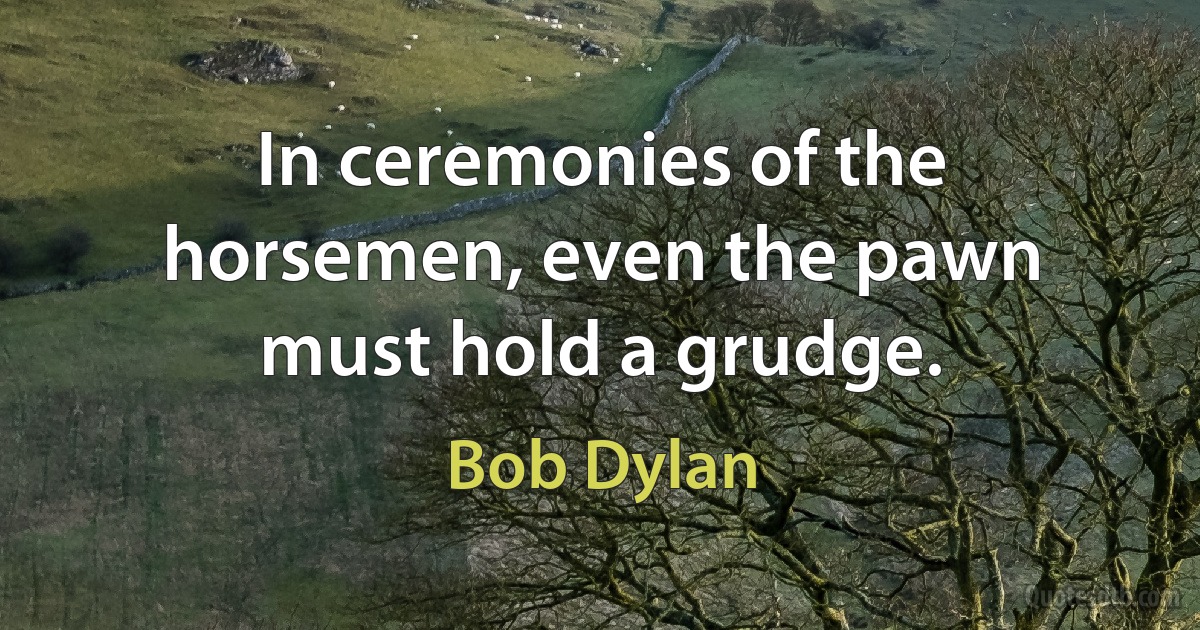 In ceremonies of the horsemen, even the pawn must hold a grudge. (Bob Dylan)