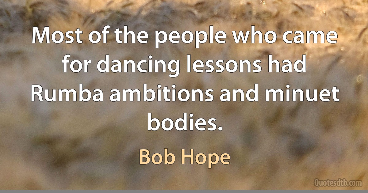 Most of the people who came for dancing lessons had Rumba ambitions and minuet bodies. (Bob Hope)