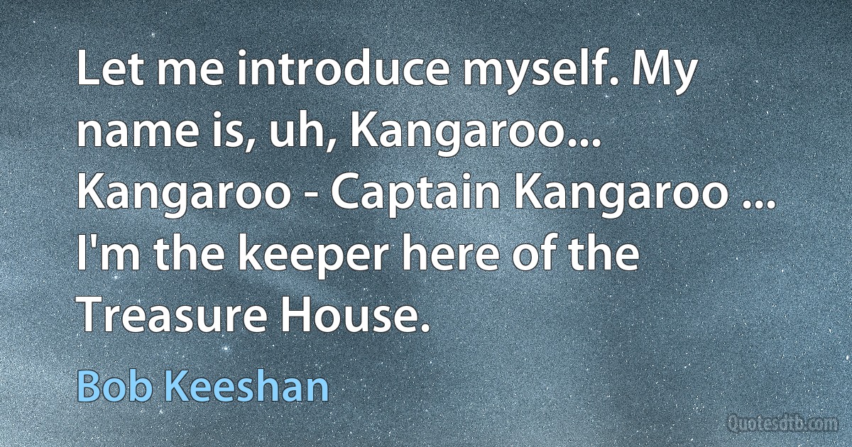 Let me introduce myself. My name is, uh, Kangaroo... Kangaroo - Captain Kangaroo ... I'm the keeper here of the Treasure House. (Bob Keeshan)