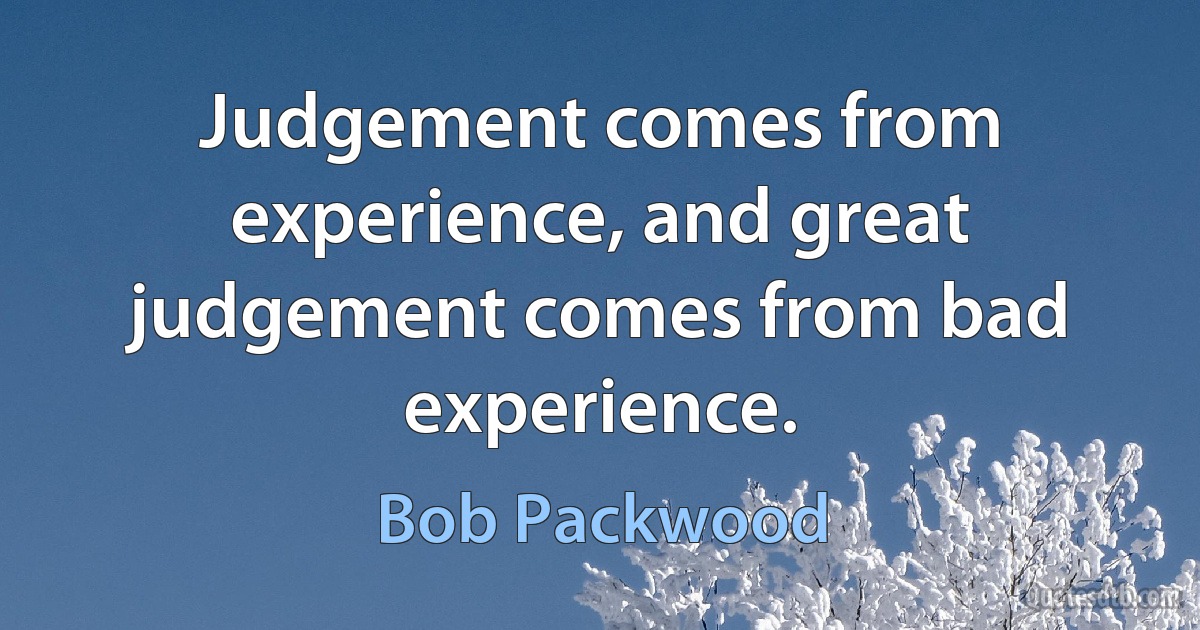 Judgement comes from experience, and great judgement comes from bad experience. (Bob Packwood)