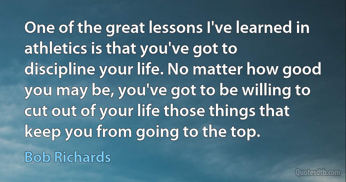 One of the great lessons I've learned in athletics is that you've got to discipline your life. No matter how good you may be, you've got to be willing to cut out of your life those things that keep you from going to the top. (Bob Richards)