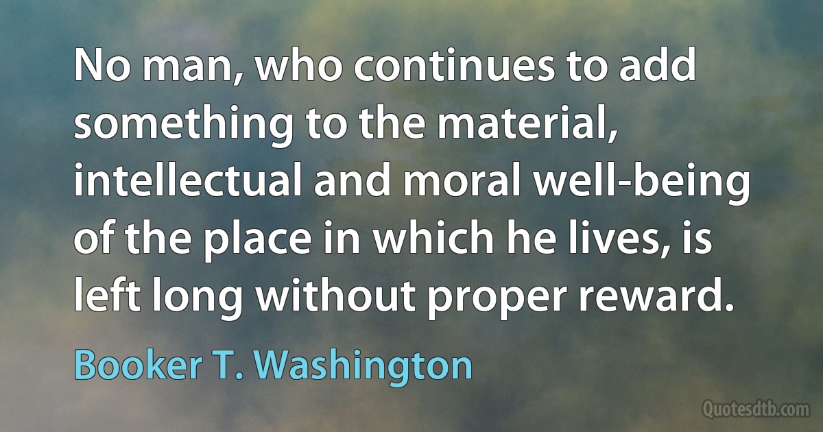 No man, who continues to add something to the material, intellectual and moral well-being of the place in which he lives, is left long without proper reward. (Booker T. Washington)