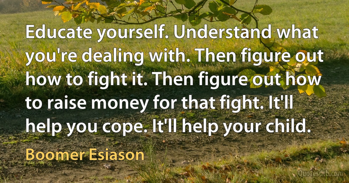 Educate yourself. Understand what you're dealing with. Then figure out how to fight it. Then figure out how to raise money for that fight. It'll help you cope. It'll help your child. (Boomer Esiason)