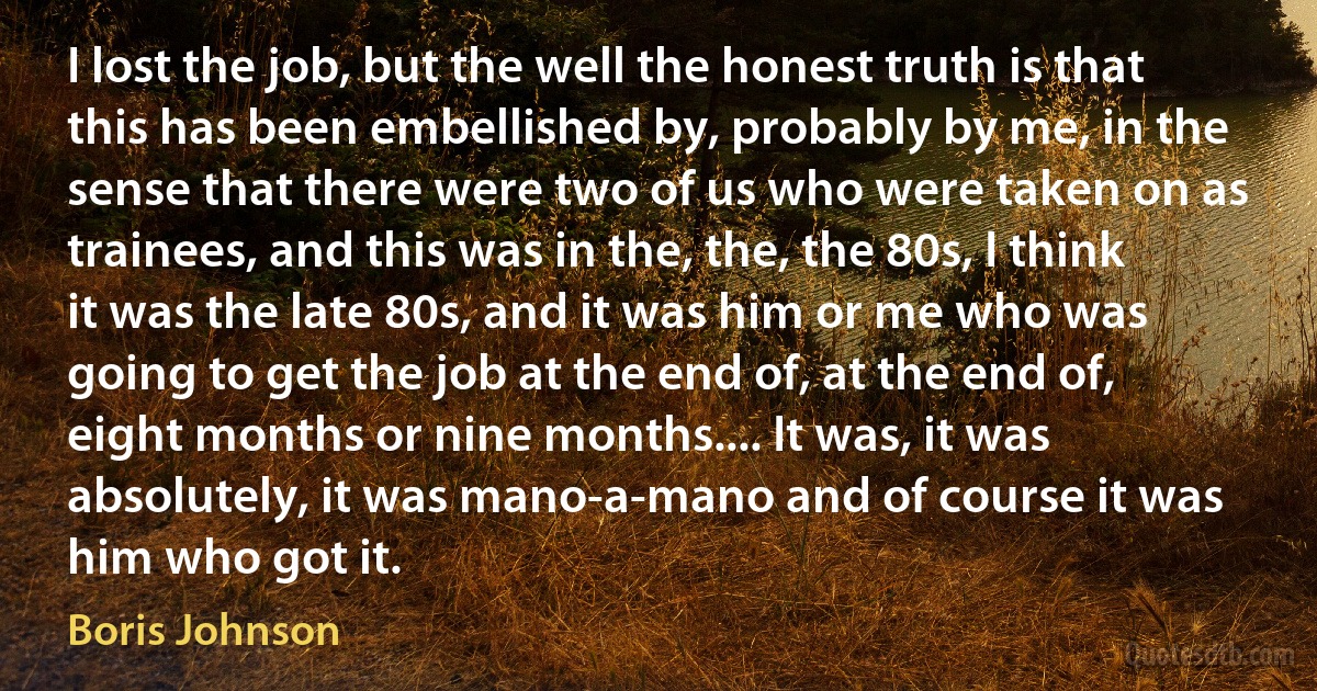 I lost the job, but the well the honest truth is that this has been embellished by, probably by me, in the sense that there were two of us who were taken on as trainees, and this was in the, the, the 80s, I think it was the late 80s, and it was him or me who was going to get the job at the end of, at the end of, eight months or nine months.... It was, it was absolutely, it was mano-a-mano and of course it was him who got it. (Boris Johnson)