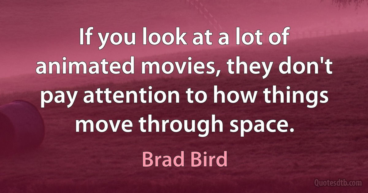 If you look at a lot of animated movies, they don't pay attention to how things move through space. (Brad Bird)