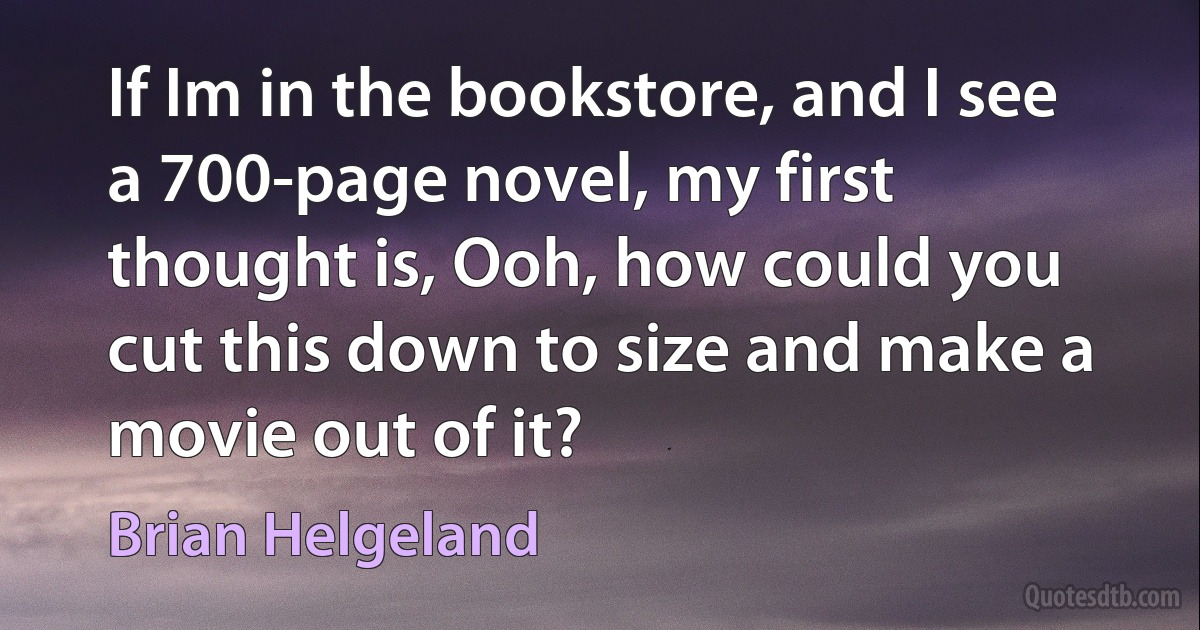 If Im in the bookstore, and I see a 700-page novel, my first thought is, Ooh, how could you cut this down to size and make a movie out of it? (Brian Helgeland)