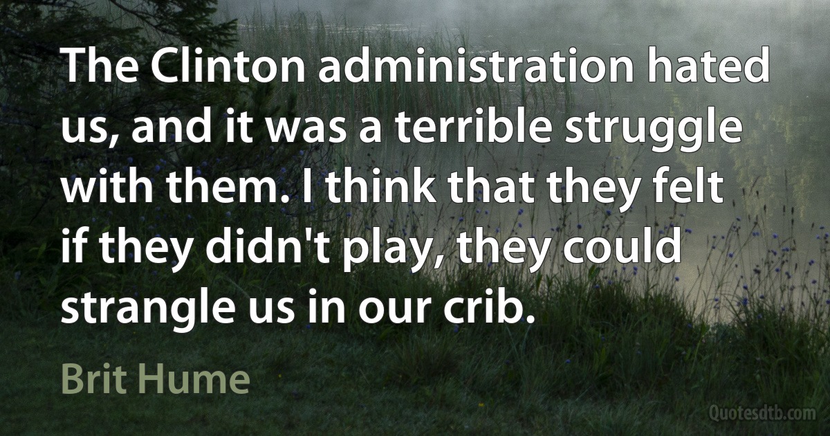 The Clinton administration hated us, and it was a terrible struggle with them. I think that they felt if they didn't play, they could strangle us in our crib. (Brit Hume)