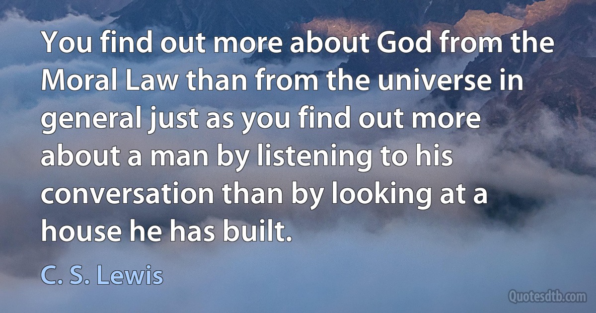 You find out more about God from the Moral Law than from the universe in general just as you find out more about a man by listening to his conversation than by looking at a house he has built. (C. S. Lewis)