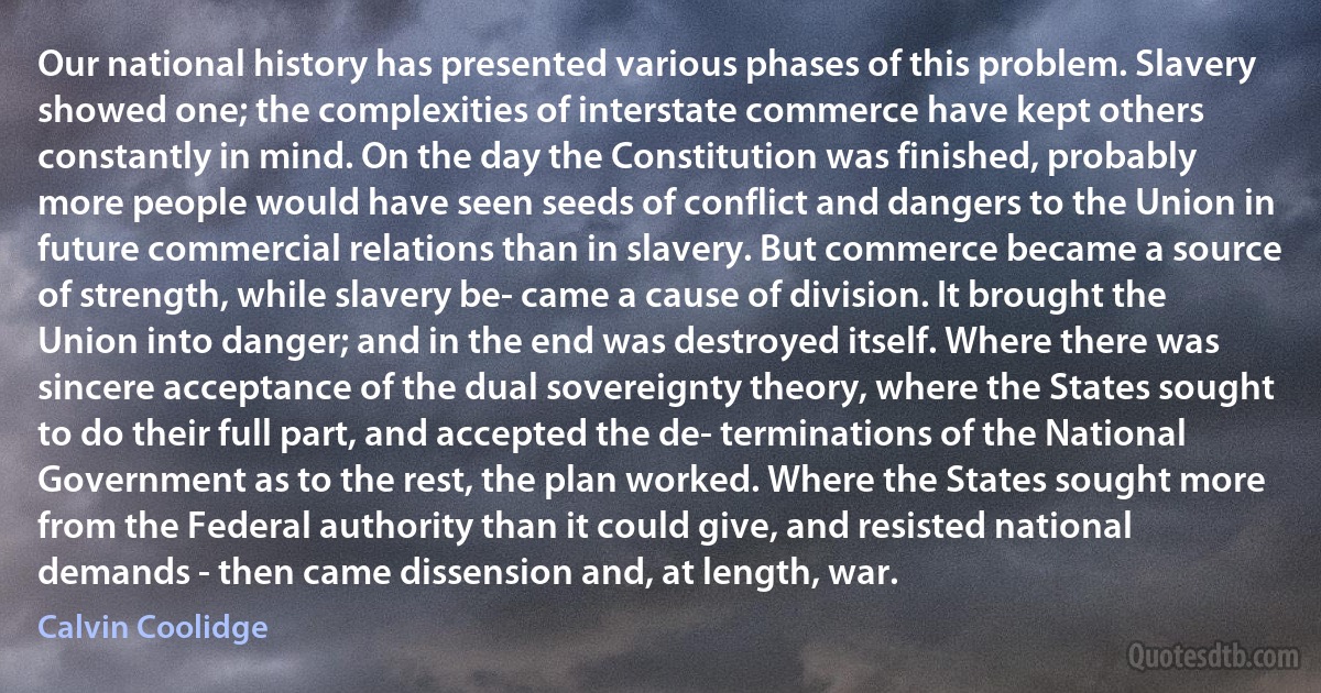 Our national history has presented various phases of this problem. Slavery showed one; the complexities of interstate commerce have kept others constantly in mind. On the day the Constitution was finished, probably more people would have seen seeds of conflict and dangers to the Union in future commercial relations than in slavery. But commerce became a source of strength, while slavery be- came a cause of division. It brought the Union into danger; and in the end was destroyed itself. Where there was sincere acceptance of the dual sovereignty theory, where the States sought to do their full part, and accepted the de- terminations of the National Government as to the rest, the plan worked. Where the States sought more from the Federal authority than it could give, and resisted national demands - then came dissension and, at length, war. (Calvin Coolidge)