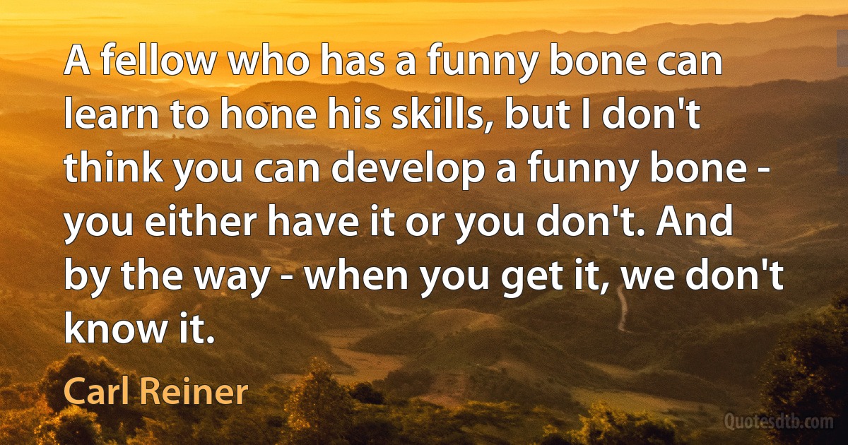 A fellow who has a funny bone can learn to hone his skills, but I don't think you can develop a funny bone - you either have it or you don't. And by the way - when you get it, we don't know it. (Carl Reiner)