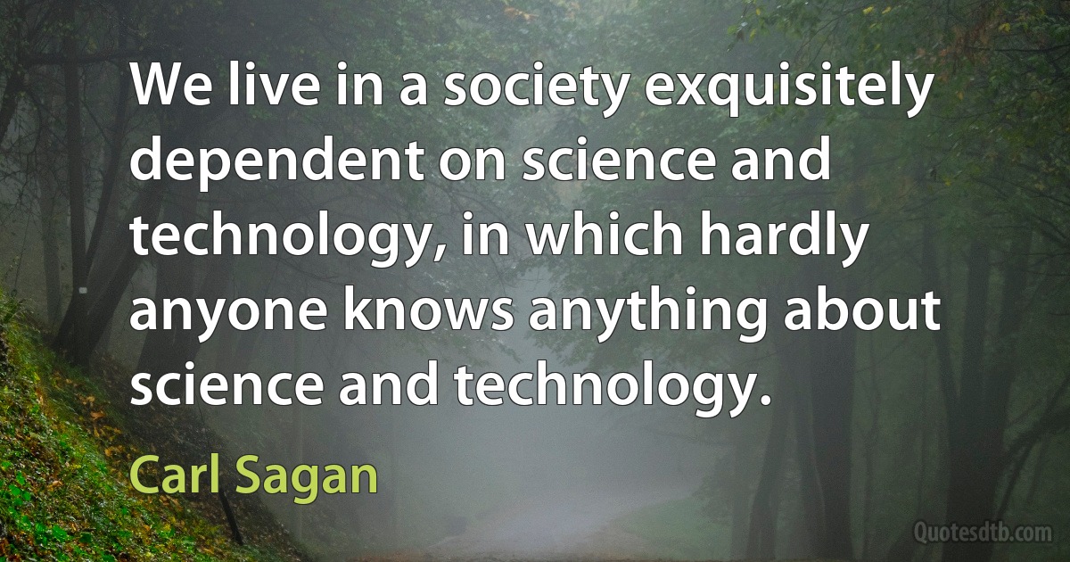 We live in a society exquisitely dependent on science and technology, in which hardly anyone knows anything about science and technology. (Carl Sagan)