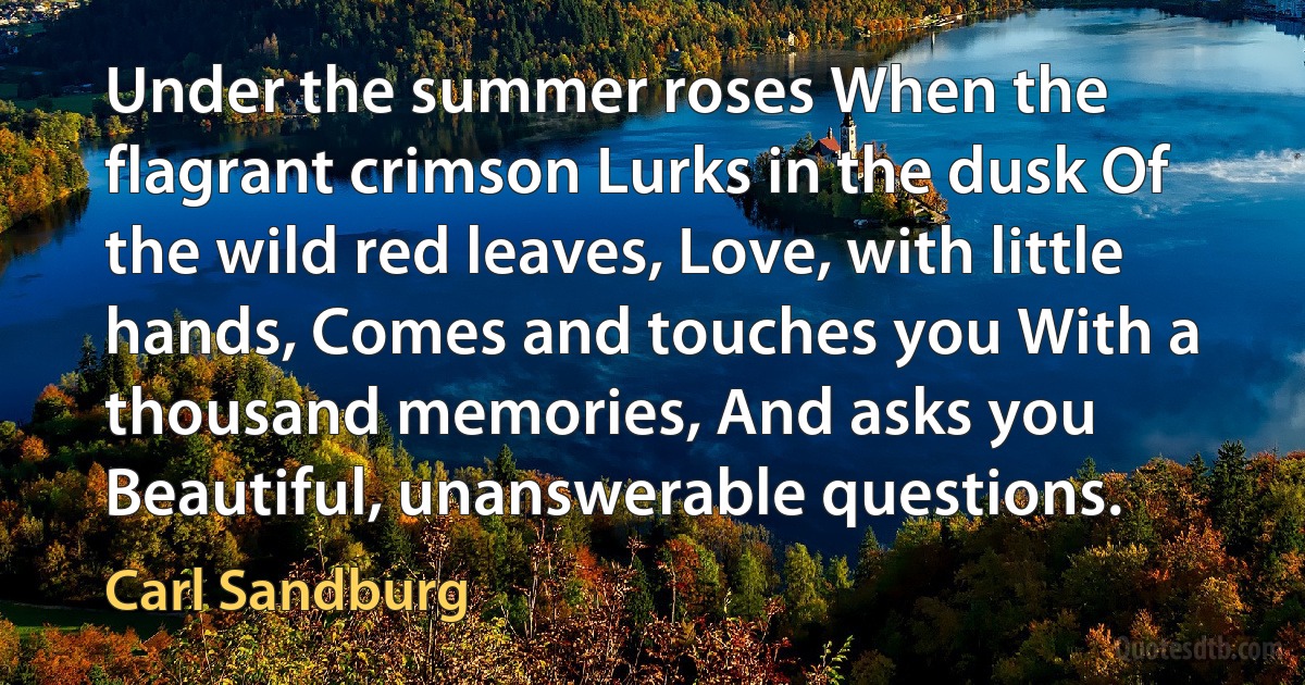 Under the summer roses When the flagrant crimson Lurks in the dusk Of the wild red leaves, Love, with little hands, Comes and touches you With a thousand memories, And asks you Beautiful, unanswerable questions. (Carl Sandburg)