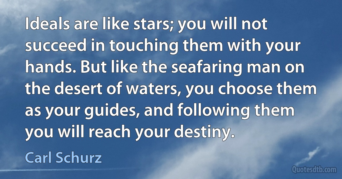 Ideals are like stars; you will not succeed in touching them with your hands. But like the seafaring man on the desert of waters, you choose them as your guides, and following them you will reach your destiny. (Carl Schurz)