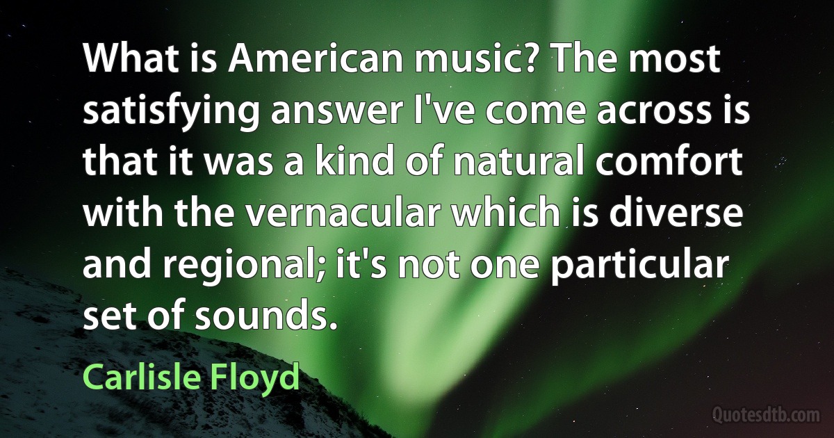 What is American music? The most satisfying answer I've come across is that it was a kind of natural comfort with the vernacular which is diverse and regional; it's not one particular set of sounds. (Carlisle Floyd)