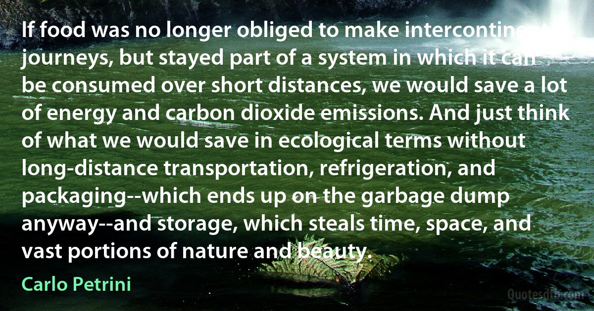 If food was no longer obliged to make intercontinental journeys, but stayed part of a system in which it can be consumed over short distances, we would save a lot of energy and carbon dioxide emissions. And just think of what we would save in ecological terms without long-distance transportation, refrigeration, and packaging--which ends up on the garbage dump anyway--and storage, which steals time, space, and vast portions of nature and beauty. (Carlo Petrini)