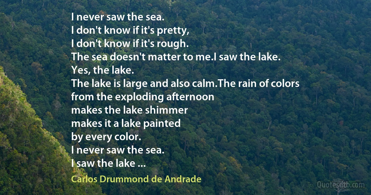 I never saw the sea.
I don't know if it's pretty,
I don't know if it's rough.
The sea doesn't matter to me.I saw the lake.
Yes, the lake.
The lake is large and also calm.The rain of colors
from the exploding afternoon
makes the lake shimmer
makes it a lake painted
by every color.
I never saw the sea.
I saw the lake ... (Carlos Drummond de Andrade)