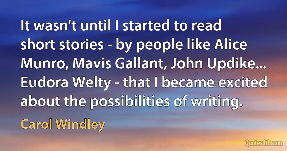 It wasn't until I started to read short stories - by people like Alice Munro, Mavis Gallant, John Updike... Eudora Welty - that I became excited about the possibilities of writing. (Carol Windley)