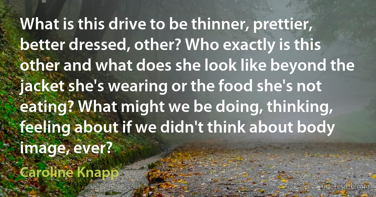 What is this drive to be thinner, prettier, better dressed, other? Who exactly is this other and what does she look like beyond the jacket she's wearing or the food she's not eating? What might we be doing, thinking, feeling about if we didn't think about body image, ever? (Caroline Knapp)