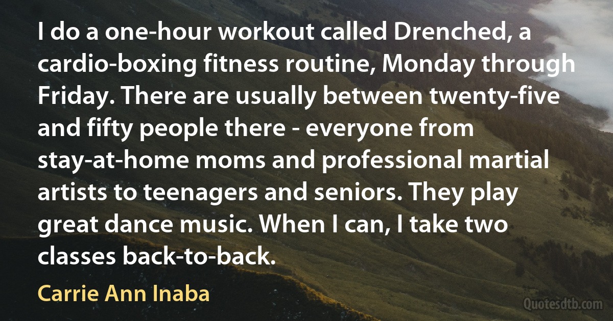 I do a one-hour workout called Drenched, a cardio-boxing fitness routine, Monday through Friday. There are usually between twenty-five and fifty people there - everyone from stay-at-home moms and professional martial artists to teenagers and seniors. They play great dance music. When I can, I take two classes back-to-back. (Carrie Ann Inaba)