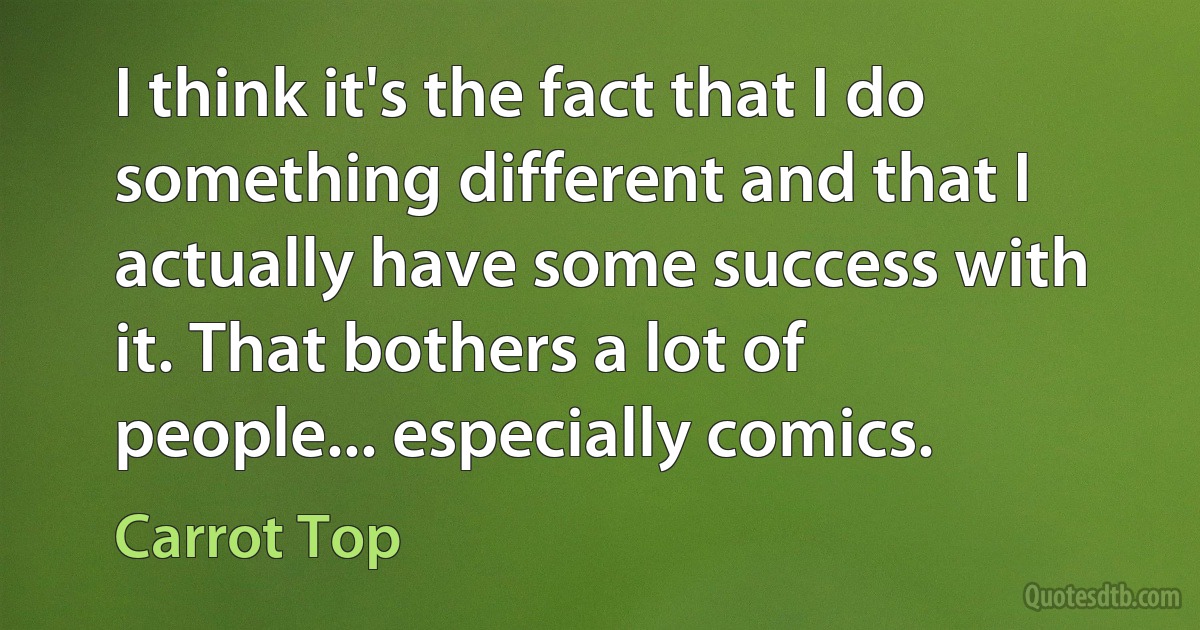 I think it's the fact that I do something different and that I actually have some success with it. That bothers a lot of people... especially comics. (Carrot Top)